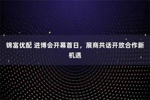 锦富优配 进博会开幕首日，展商共话开放合作新机遇