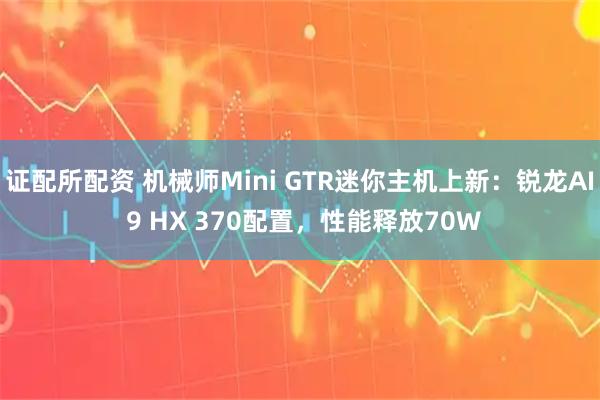 证配所配资 机械师Mini GTR迷你主机上新：锐龙AI 9 HX 370配置，性能释放70W