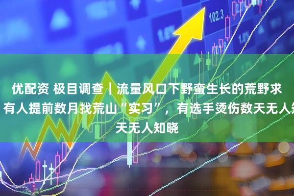 优配资 极目调查｜流量风口下野蛮生长的荒野求生：有人提前数月找荒山“实习”，有选手烫伤数天无人知晓