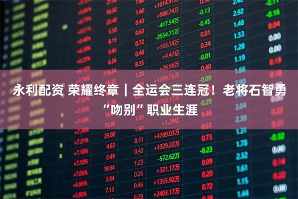 永利配资 荣耀终章｜全运会三连冠！老将石智勇“吻别”职业生涯