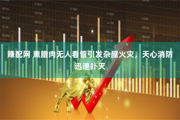 赚配网 熏腊肉无人看管引发杂屋火灾，天心消防迅速扑灭