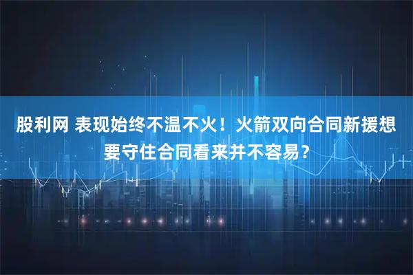 股利网 表现始终不温不火！火箭双向合同新援想要守住合同看来并不容易？