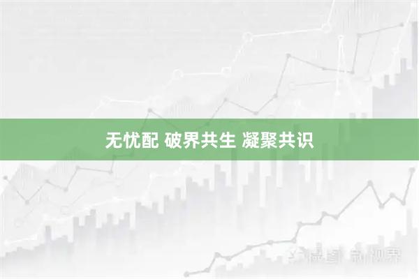 无忧配 破界共生 凝聚共识