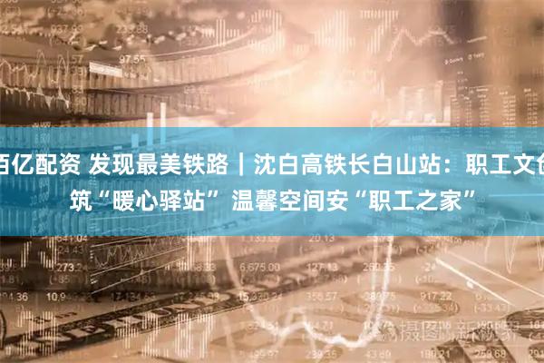 佰亿配资 发现最美铁路｜沈白高铁长白山站：职工文创筑“暖心驿站” 温馨空间安“职工之家”