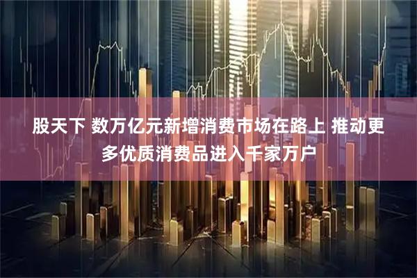 股天下 数万亿元新增消费市场在路上 推动更多优质消费品进入千家万户