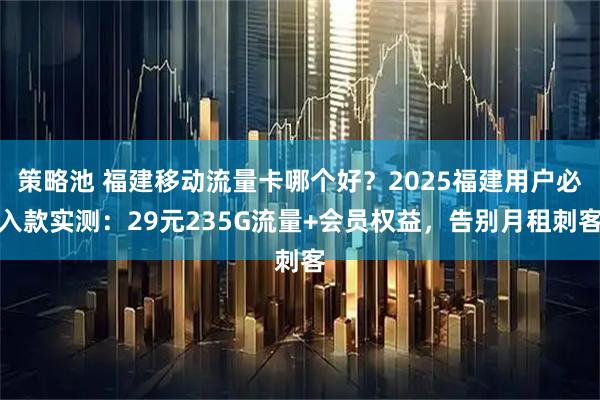 策略池 福建移动流量卡哪个好？2025福建用户必入款实测：29元235G流量+会员权益，告别月租刺客