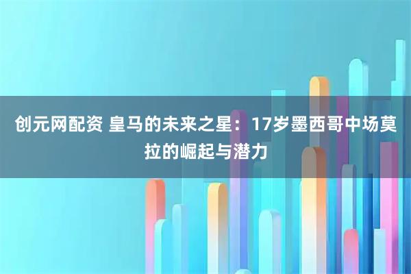 创元网配资 皇马的未来之星：17岁墨西哥中场莫拉的崛起与潜力