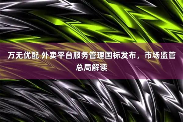 万无优配 外卖平台服务管理国标发布，市场监管总局解读