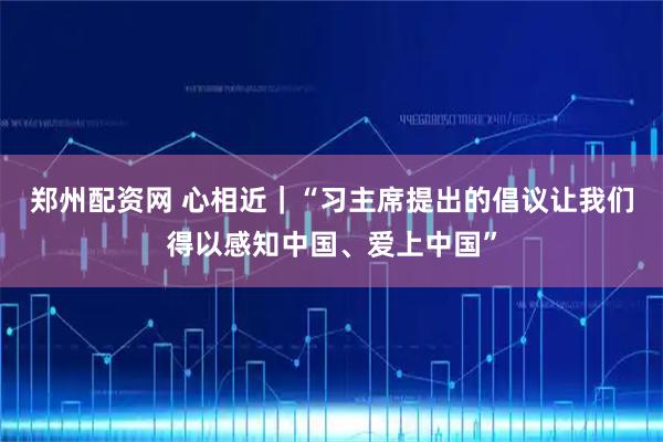 郑州配资网 心相近｜“习主席提出的倡议让我们得以感知中国、爱上中国”