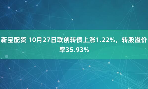 新宝配资 10月27日联创转债上涨1.22%，转股溢价率35.93%