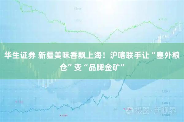 华生证券 新疆美味香飘上海！沪喀联手让“塞外粮仓”变“品牌金矿”