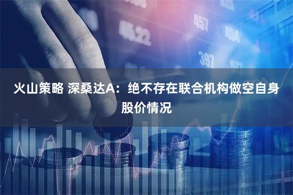 火山策略 深桑达A：绝不存在联合机构做空自身股价情况
