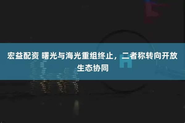 宏益配资 曙光与海光重组终止，二者称转向开放生态协同