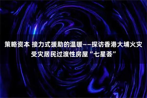 策略资本 接力式援助的温暖——探访香港大埔火灾受灾居民过渡性房屋“七星荟”