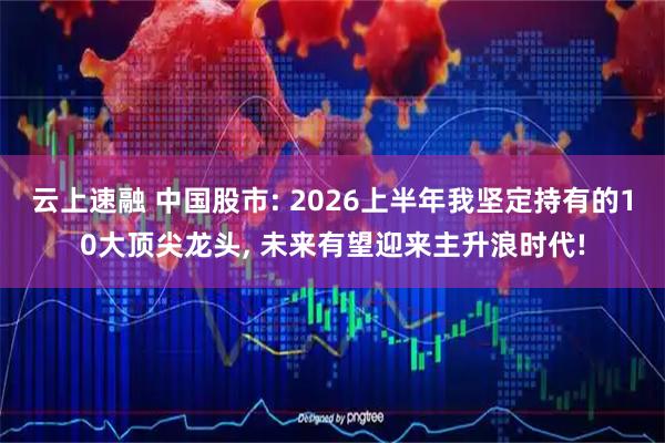 云上速融 中国股市: 2026上半年我坚定持有的10大顶尖龙头, 未来有望迎来主升浪时代!