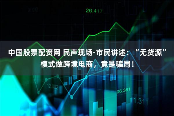 中国股票配资网 民声现场·市民讲述：“无货源”模式做跨境电商，竟是骗局！