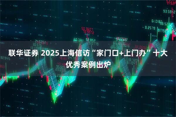 联华证券 2025上海信访“家门口+上门办”十大优秀案例出炉
