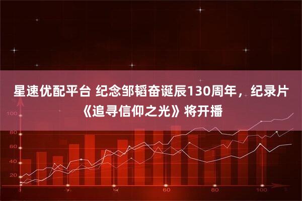 星速优配平台 纪念邹韬奋诞辰130周年，纪录片《追寻信仰之光》将开播