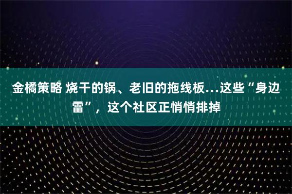 金橘策略 烧干的锅、老旧的拖线板…这些“身边雷”，这个社区正悄悄排掉