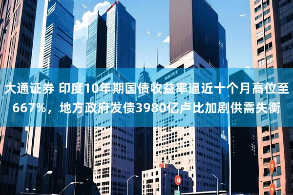 大通证券 印度10年期国债收益率逼近十个月高位至667%，地方政府发债3980亿卢比加剧供需失衡