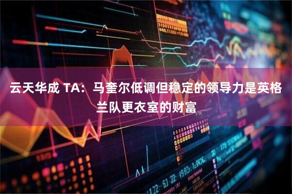 云天华成 TA：马奎尔低调但稳定的领导力是英格兰队更衣室的财富
