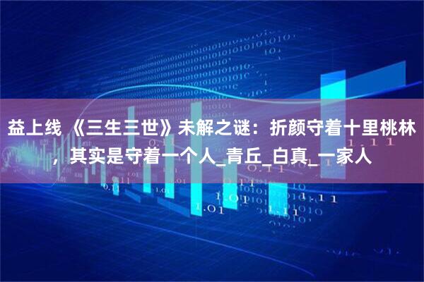 益上线 《三生三世》未解之谜：折颜守着十里桃林，其实是守着一个人_青丘_白真_一家人