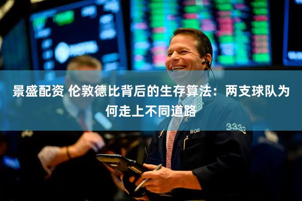 景盛配资 伦敦德比背后的生存算法：两支球队为何走上不同道路