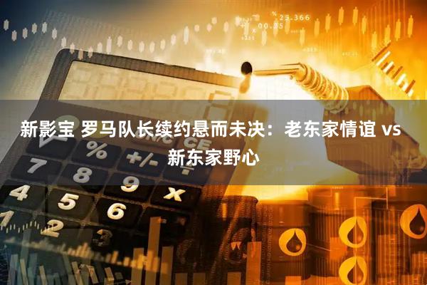 新影宝 罗马队长续约悬而未决：老东家情谊 vs 新东家野心